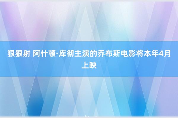 狠狠射 阿什顿·库彻主演的乔布斯电影将本年4月上映