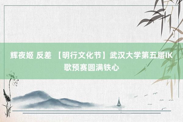 辉夜姬 反差 【明行文化节】武汉大学第五届IK歌预赛圆满铁心