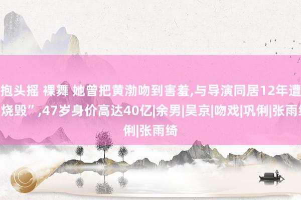 抱头摇 裸舞 她曾把黄渤吻到害羞,与导演同居12年遭“烧毁”,47岁身价高达40亿|余男|吴京|吻戏|巩俐|张雨绮