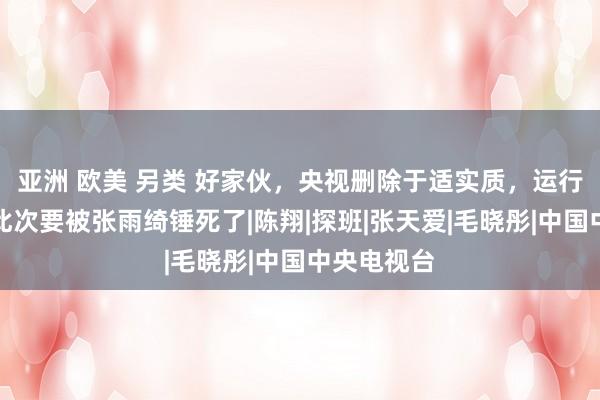 亚洲 欧美 另类 好家伙，央视删除于适实质，运行走经过！此次要被张雨绮锤死了|陈翔|探班|张天爱|毛晓彤|中国中央电视台