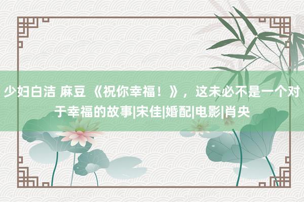 少妇白洁 麻豆 《祝你幸福！》，这未必不是一个对于幸福的故事|宋佳|婚配|电影|肖央