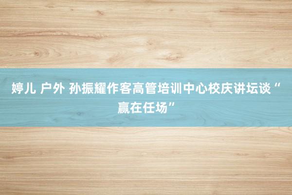 婷儿 户外 孙振耀作客高管培训中心校庆讲坛谈“赢在任场”