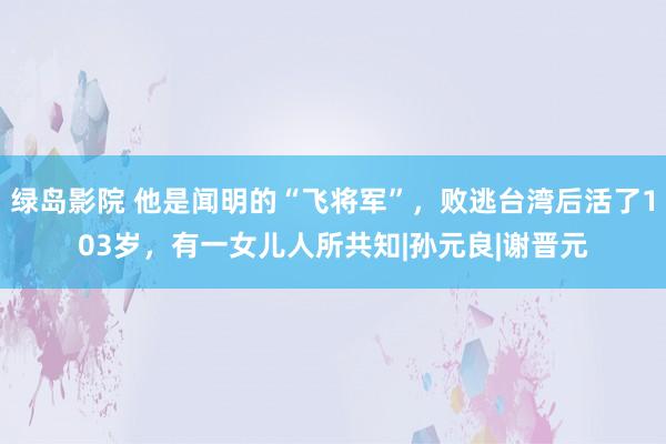 绿岛影院 他是闻明的“飞将军”，败逃台湾后活了103岁，有一女儿人所共知|孙元良|谢晋元