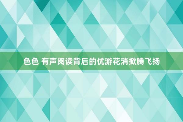 色色 有声阅读背后的优游花消掀腾飞扬