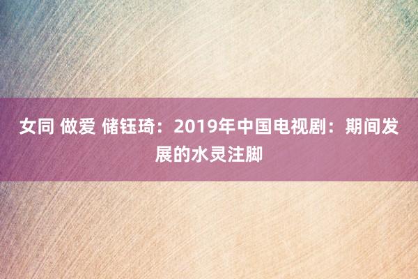 女同 做爱 储钰琦：2019年中国电视剧：期间发展的水灵注脚