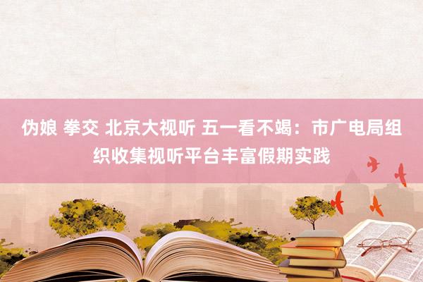 伪娘 拳交 北京大视听 五一看不竭：市广电局组织收集视听平台丰富假期实践