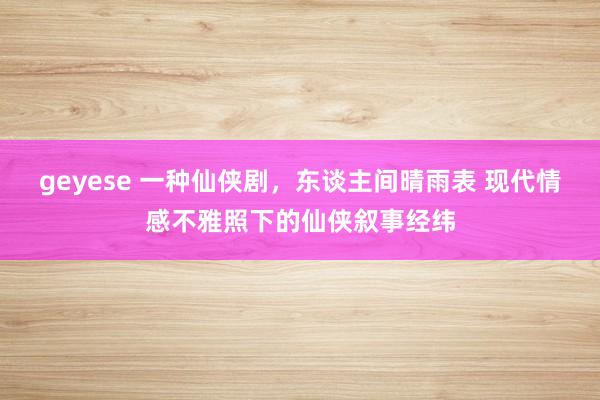 geyese 一种仙侠剧，东谈主间晴雨表 现代情感不雅照下的仙侠叙事经纬