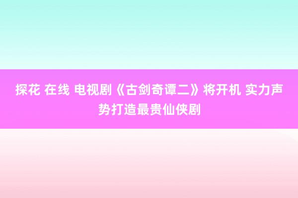 探花 在线 电视剧《古剑奇谭二》将开机 实力声势打造最贵仙侠剧