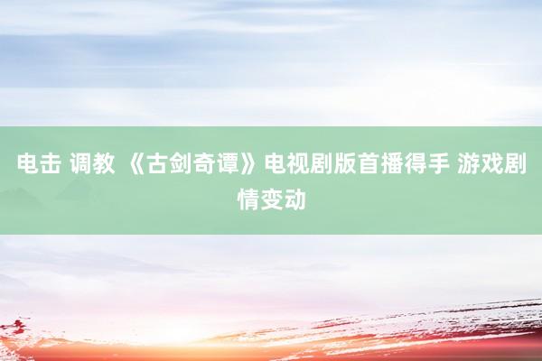 电击 调教 《古剑奇谭》电视剧版首播得手 游戏剧情变动