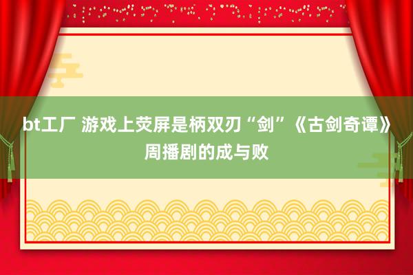 bt工厂 游戏上荧屏是柄双刃“剑”《古剑奇谭》周播剧的成与败