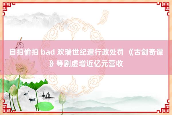 自拍偷拍 bad 欢瑞世纪遭行政处罚 《古剑奇谭》等剧虚增近亿元营收