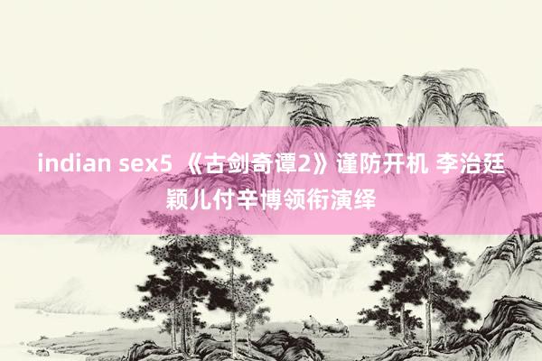 indian sex5 《古剑奇谭2》谨防开机 李治廷颖儿付辛博领衔演绎