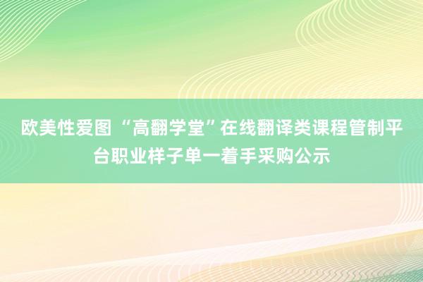 欧美性爱图 “高翻学堂”在线翻译类课程管制平台职业样子单一着手采购公示