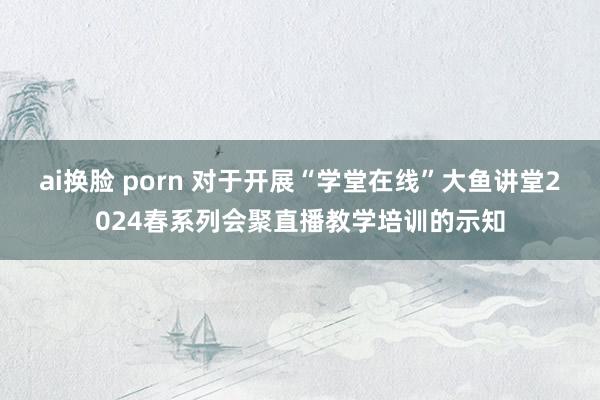 ai换脸 porn 对于开展“学堂在线”大鱼讲堂2024春系列会聚直播教学培训的示知