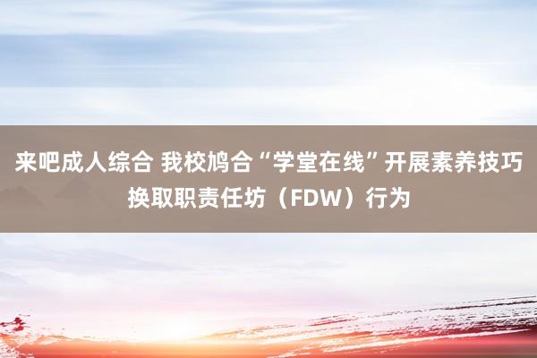 来吧成人综合 我校鸠合“学堂在线”开展素养技巧换取职责任坊（FDW）行为