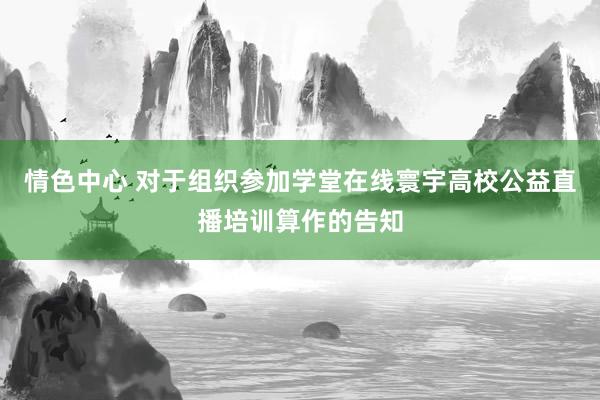 情色中心 对于组织参加学堂在线寰宇高校公益直播培训算作的告知