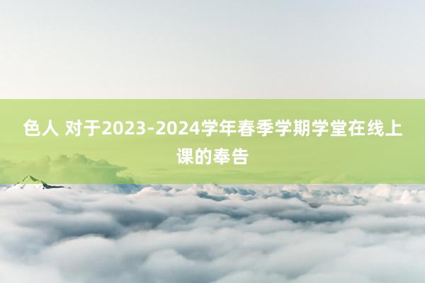 色人 对于2023-2024学年春季学期学堂在线上课的奉告