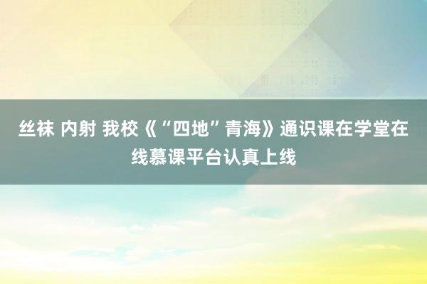 丝袜 内射 我校《“四地”青海》通识课在学堂在线慕课平台认真上线