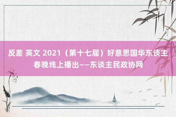 反差 英文 2021（第十七届）好意思国华东谈主春晚线上播出——东谈主民政协网