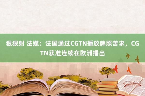 狠狠射 法媒：法国通过CGTN播放牌照苦求，CGTN获准连续在欧洲播出