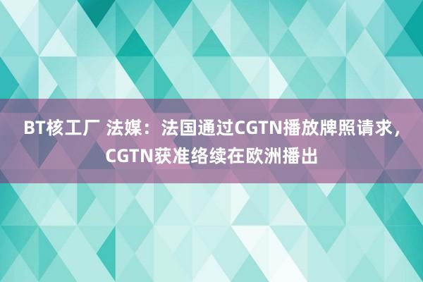 BT核工厂 法媒：法国通过CGTN播放牌照请求，CGTN获准络续在欧洲播出