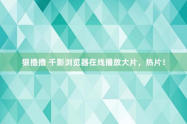 狠撸撸 千影浏览器在线播放大片，热片！