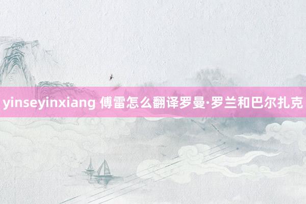 yinseyinxiang 傅雷怎么翻译罗曼·罗兰和巴尔扎克