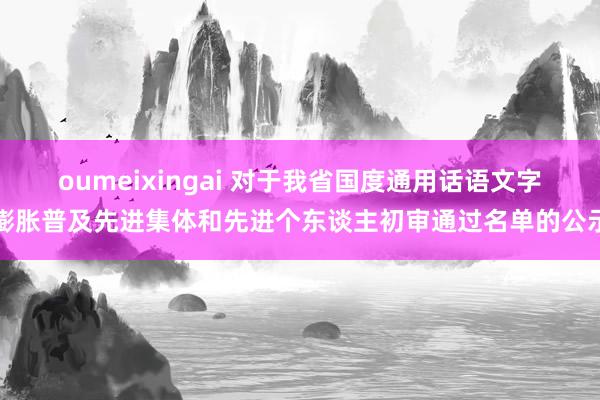 oumeixingai 对于我省国度通用话语文字膨胀普及先进集体和先进个东谈主初审通过名单的公示