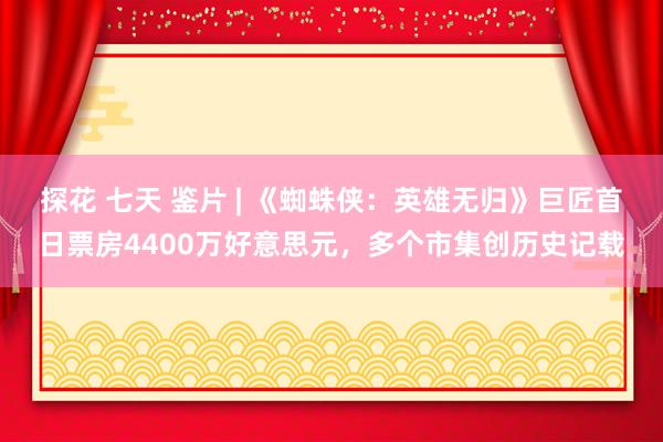 探花 七天 鉴片 | 《蜘蛛侠：英雄无归》巨匠首日票房4400万好意思元，多个市集创历史记载