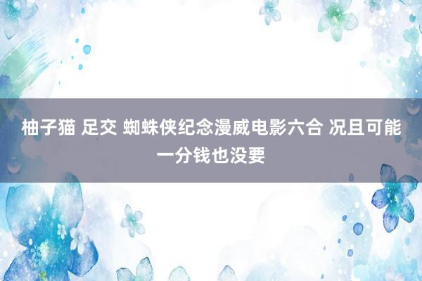 柚子猫 足交 蜘蛛侠纪念漫威电影六合 况且可能一分钱也没要