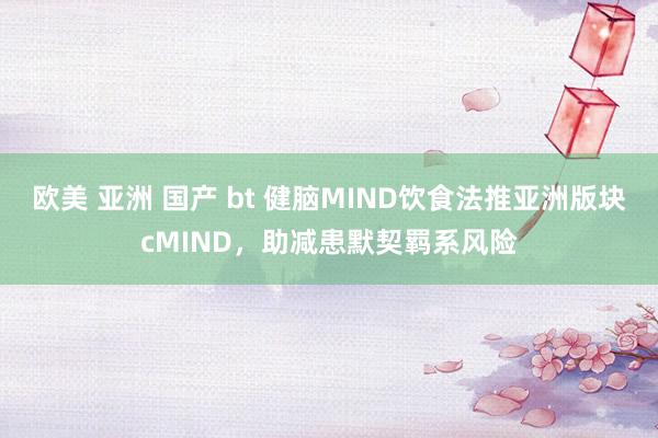 欧美 亚洲 国产 bt 健脑MIND饮食法推亚洲版块cMIND，助减患默契羁系风险