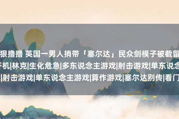 狠撸撸 英国一男人捎带「塞尔达」民众剑模子被截留 / 《看门狗》电影开机|林克|生化危急|多东说念主游戏|射击游戏|单东说念主游戏|算作游戏|塞尔达别传|看门狗(游戏)